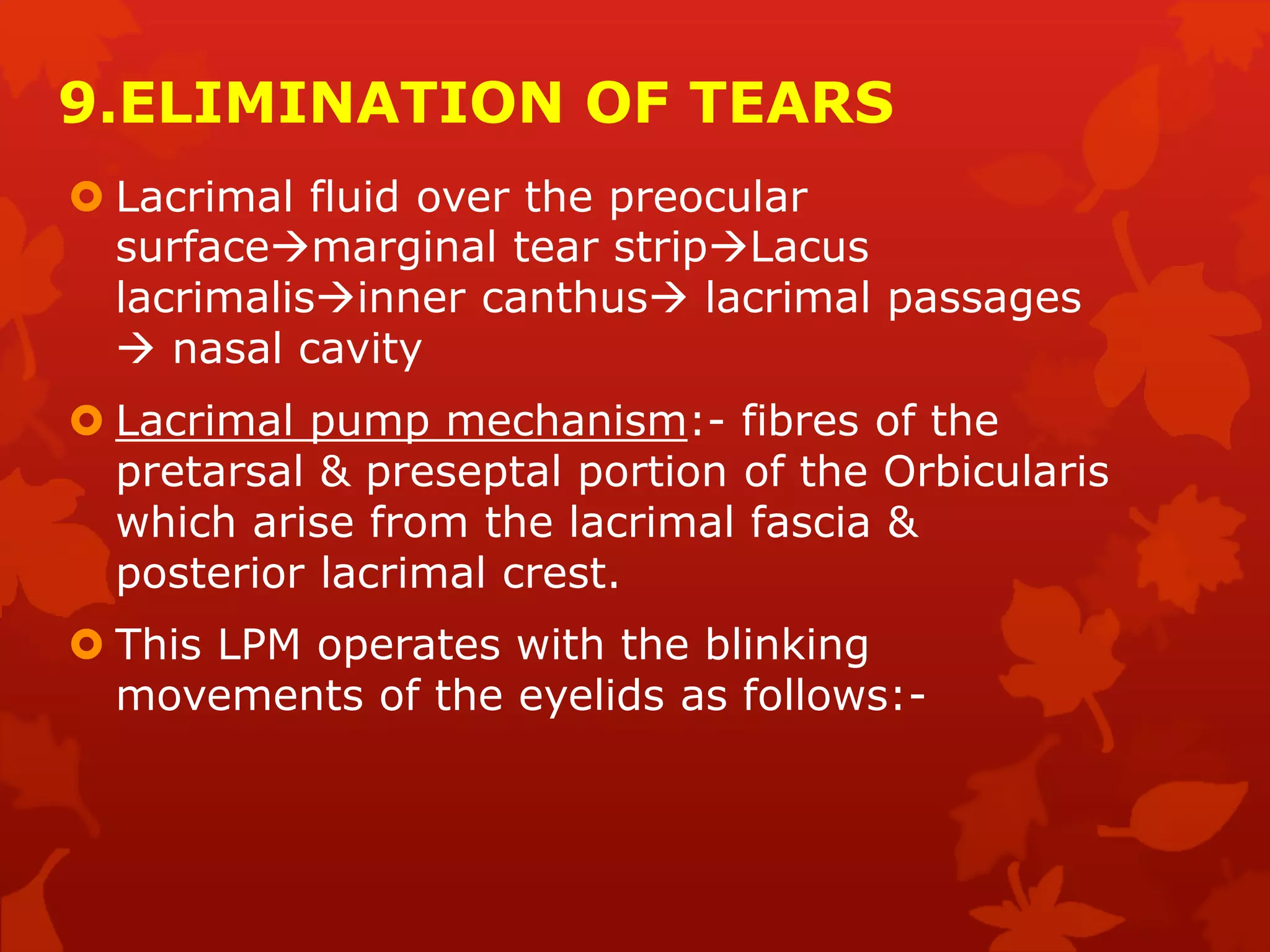 9.ELIMINATION OF TEARS
 Lacrimal fluid over the preocular
surfacemarginal tear stripLacus
lacrimalisinner canthus lacrimal passages
 nasal cavity
 Lacrimal pump mechanism:- fibres of the
pretarsal & preseptal portion of the Orbicularis
which arise from the lacrimal fascia &
posterior lacrimal crest.
 This LPM operates with the blinking
movements of the eyelids as follows:-
 