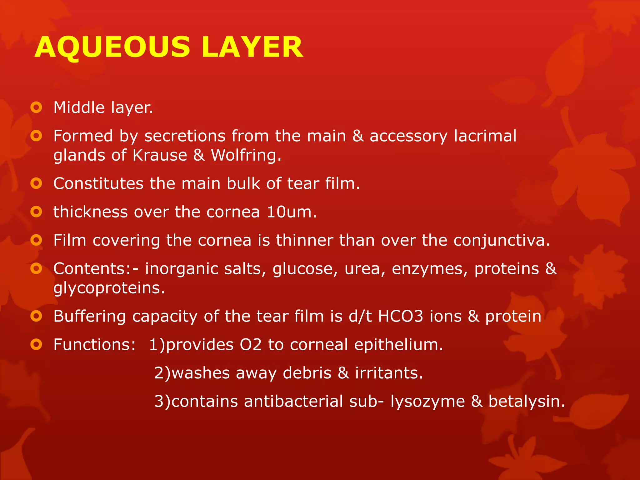 AQUEOUS LAYER
 Middle layer.
 Formed by secretions from the main & accessory lacrimal
glands of Krause & Wolfring.
 Constitutes the main bulk of tear film.
 thickness over the cornea 10um.
 Film covering the cornea is thinner than over the conjunctiva.
 Contents:- inorganic salts, glucose, urea, enzymes, proteins &
glycoproteins.
 Buffering capacity of the tear film is d/t HCO3 ions & protein
 Functions: 1)provides O2 to corneal epithelium.
2)washes away debris & irritants.
3)contains antibacterial sub- lysozyme & betalysin.
 