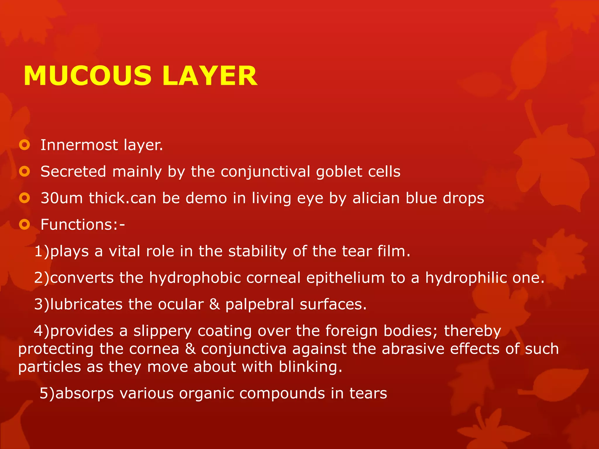 MUCOUS LAYER
 Innermost layer.
 Secreted mainly by the conjunctival goblet cells
 30um thick.can be demo in living eye by alician blue drops
 Functions:-
1)plays a vital role in the stability of the tear film.
2)converts the hydrophobic corneal epithelium to a hydrophilic one.
3)lubricates the ocular & palpebral surfaces.
4)provides a slippery coating over the foreign bodies; thereby
protecting the cornea & conjunctiva against the abrasive effects of such
particles as they move about with blinking.
5)absorps various organic compounds in tears
 