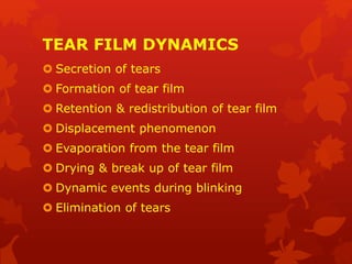 TEAR FILM DYNAMICS
 Secretion of tears
 Formation of tear film
 Retention & redistribution of tear film
 Displacement phenomenon
 Evaporation from the tear film
 Drying & break up of tear film
 Dynamic events during blinking
 Elimination of tears
 