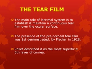 THE TEAR FILM
 The main role of lacrimal system is to
establish & maintain a continuous tear
film over the ocular surface.
 The presence of the pre-corneal tear film
was 1st demonstrated: by Fischer in 1928.
 Rollet described it as the most superficial
6th layer of cornea.
 