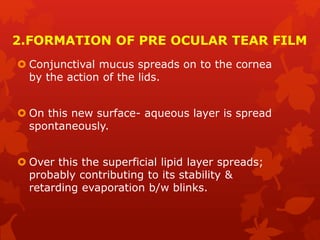 2.FORMATION OF PRE OCULAR TEAR FILM
 Conjunctival mucus spreads on to the cornea
by the action of the lids.
 On this new surface- aqueous layer is spread
spontaneously.
 Over this the superficial lipid layer spreads;
probably contributing to its stability &
retarding evaporation b/w blinks.
 