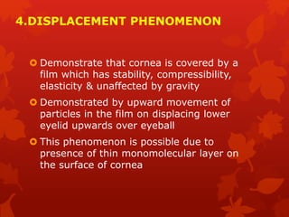 4.DISPLACEMENT PHENOMENON
 Demonstrate that cornea is covered by a
film which has stability, compressibility,
elasticity & unaffected by gravity
 Demonstrated by upward movement of
particles in the film on displacing lower
eyelid upwards over eyeball
 This phenomenon is possible due to
presence of thin monomolecular layer on
the surface of cornea
 