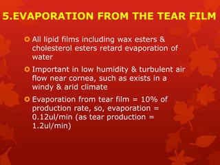 5.EVAPORATION FROM THE TEAR FILM
 All lipid films including wax esters &
cholesterol esters retard evaporation of
water
 Important in low humidity & turbulent air
flow near cornea, such as exists in a
windy & arid climate
 Evaporation from tear film = 10% of
production rate, so, evaporation =
0.12ul/min (as tear production =
1.2ul/min)
 