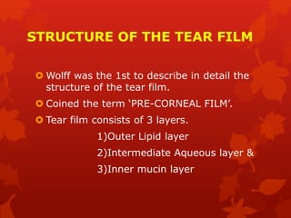 STRUCTURE OF THE TEAR FILM
 Wolff was the 1st to describe in detail the
structure of the tear film.
 Coined the term ‘PRE-CORNEAL FILM’.
 Tear film consists of 3 layers.
1)Outer Lipid layer
2)Intermediate Aqueous layer &
3)Inner mucin layer
 