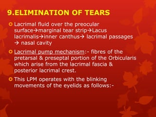 9.ELIMINATION OF TEARS
 Lacrimal fluid over the preocular
surfacemarginal tear stripLacus
lacrimalisinner canthus lacrimal passages
 nasal cavity
 Lacrimal pump mechanism:- fibres of the
pretarsal & preseptal portion of the Orbicularis
which arise from the lacrimal fascia &
posterior lacrimal crest.
 This LPM operates with the blinking
movements of the eyelids as follows:-
 
