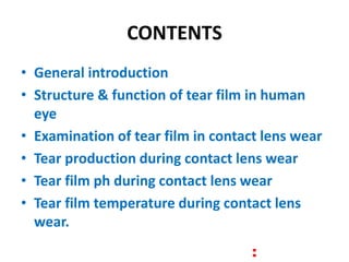 CONTENTS
• General introduction
• Structure & function of tear film in human
eye
• Examination of tear film in contact lens wear
• Tear production during contact lens wear
• Tear film ph during contact lens wear
• Tear film temperature during contact lens
wear.
 