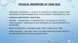 • THICKNESS- PREVIOUSLY: 4-8 UM, IT IS THICKEST AFT BLINK IE 9UM & THEN
DECREASES IN LINEAR MANNER UNTIL 30 SEC WHERE IT DECREASES TO 4 UM.
• CONFOCAL MICROSCOPY: 40UM THICK.
• VOLUME- 7 MICROLITER (4-13 MICROLITER), IT IS HIGHEST IN YOUTH &
THEN GRADUALLY DECREASES AS AGE ADVANCES & IS ASSOCIATED WITH S/S
OF DRYNESS.
• RATE OF SECRETION-1.2MICROLIT/MIN, TOTAL 24HRS VOL IS 10ML.
• TURN OVER RATE- 18% /MIN. SINCE THE TURN OVER RATE IS HIGH, RESULTS
IN POOR RETENTION OF INSTILLED MEDICATION.
PHYSICAL PROPERTIES OF TEAR FILM
 