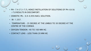• PH- 7.4 (7.3-7.7), HENCE INSTILLATION OF SOLUTIONS OF PH<6.6 &
>7.8 RESULTS IN DISCOMFORT.
• OSMOTIC PR.- 0.9-0.95% NACL SOLUTION.
• RI- 1.357.
• TEMPERATURE – 35 DEGREE AT THE LIMBUS TO 30 DEGREE AT THE
CENTRE OF THE CORNEA
• OXYGEN TENSION -40 TO 160 MM HG
• CONTACT LENS – LESS THAN 20 MM HG
 