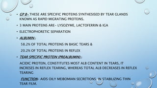 • GP B- THESE ARE SPECIFIC PROTEINS SYNTHESISED BY TEAR GLANDS
KNOWN AS RAPID MIGRATING PROTEINS.
• 3 MAIN PROTEINS ARE- LYSOZYME, LACTOFERRIN & IGA
• ELECTROPHORETIC SEPARATION
• ALBUMIN-
58.2% OF TOTAL PROTEINS IN BASIC TEARS &
20.2% OF TOTAL PROTEINS IN REFLEX
• TEAR SPECIFIC PROTEIN (PREALBUMIN)-
ACIDIC PROTEIN, CONSTITUTES MOST ALB CONTENT IN TEARS, IT
INCRESES IN REFLEX TEARING, WHEREAS TOTAL ALB DECREASES IN REFLEX
TEARING
FUNCTION- AIDS OILY MEIBOMIAN SECRETIONS IN STABILIZING THIN
TEAR FILM.
 