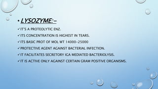 •LYSOZYME:-
IT’S A PROTEOLYTIC ENZ.
ITS CONCENTRATION IS HIGHEST IN TEARS.
ITS BASIC PROT OF MOL WT 14000-25000
PROTECTIVE AGENT AGAINST BACTERIAL INFECTION.
IT FACILITATES SECRETORY IGA MEDIATED BACTERIOLYSIS.
IT IS ACTIVE ONLY AGAINST CERTAIN GRAM POSITIVE ORGANISMS.
 