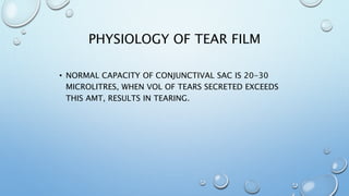 PHYSIOLOGY OF TEAR FILM
• NORMAL CAPACITY OF CONJUNCTIVAL SAC IS 20-30
MICROLITRES, WHEN VOL OF TEARS SECRETED EXCEEDS
THIS AMT, RESULTS IN TEARING.
 