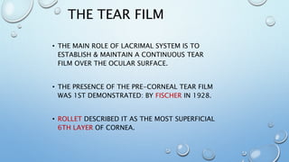 THE TEAR FILM
• THE MAIN ROLE OF LACRIMAL SYSTEM IS TO
ESTABLISH & MAINTAIN A CONTINUOUS TEAR
FILM OVER THE OCULAR SURFACE.
• THE PRESENCE OF THE PRE-CORNEAL TEAR FILM
WAS 1ST DEMONSTRATED: BY FISCHER IN 1928.
• ROLLET DESCRIBED IT AS THE MOST SUPERFICIAL
6TH LAYER OF CORNEA.
 