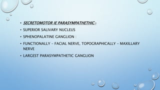 • SECRETOMOTOR IE PARASYMPATHETHIC-
• SUPERIOR SALIVARY NUCLEUS
• SPHENOPALATINE GANGLION :
• FUNCTIONALLY – FACIAL NERVE, TOPOGRAPHICALLY – MAXILLARY
NERVE
• LARGEST PARASYMPATHETIC GANGLION
 