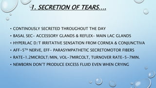 1. SECRETION OF TEARS….
• CONTINOUSLY SECRETED THROUGHOUT THE DAY
• BASAL SEC- ACCESSORY GLANDS & REFLEX- MAIN LAC GLANDS
• HYPERLAC D/T IRRITATIVE SENSATION FROM CORNEA & CONJUNCTIVA
• AFF-5TH NERVE, EFF- PARASYMPATHETIC SECRETOMOTOR FIBERS
• RATE-1.2MICROLT/MIN, VOL-7MIRCOLT, TURNOVER RATE-5-7MIN.
• NEWBORN DON’T PRODUCE EXCESS FLUID EVEN WHEN CRYING
 