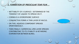 2. FORMATION OF PREOCULAR TEAR FILM….
• WETTABILITY OF A SURFACE- DETERMINED BY THE
TENDENCY OF LIQUIDS TO SPREAD ON IT.
• CORNEA IS A HYDROPHOBIC SURFACE
• CONJUNCTIVA FORMS A THIN LAYER OF MUCUS.
• ON THIS, AQUEOUS COMPONENT SPREADS
SPONTANEOUSLY.
• THEN FINALLY, SUPERFICIAL LIPID LAYER SPREADS
CONTRIBUTING TO ITS STABILITY & RETARDING
EVAPORATION BETWEEN BLINKS.
 