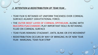 3. RETENTION & REDISTRIBUTION OF TEAR FILM…
• TEAR FILM IS RETAINED AT UNIFORM THICKNESS OVER CORNEAL
SURFACE AGAINST GRAVITATIONAL FORCE.
• THE OUTER MOST LAYER OF CORNEAL EPITHELIUM, ALONG WITH
MUCOPOLYSACCHARIDES PLAY IMPORTANT ROLE IN RETAINING
FLUID ON CORNEAL SURFACE
• TEAR FILMS REMAINS STAGNANT, UNTIL BLINK OR EYE MOVEMENT
• REDISTRIBUTION OCCURS BY WAY OF BRINGING IN OF NEW TEAR
FILM- MARGINAL TEAR FILM STRIP
 