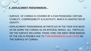 4. DISPLACEMENT PHENONMENON…
• SURFACE OF CORNEA IS COVERED BY A FILM POSSESSING CERTAIN
STABILITY, COMPRESSIBILITY & ELASTICITY, WHICH IS UNAFFECTED BY
GRAVITY.
• DISPLACEMENT PHENOMENON (IE PARTICLES IN THE TEAR FILM MOVE
UP OR DOWN THE CORNEA AS AN INTEGRAL WHOLE, ALL PARTICLES
ON THE SURFACE INCLUDING THOSE LYING FAR AWAY FROM MARGIN
OF THE LID) IS POSSIBLE DUE TO THIN MONOMOLECULAR LAYER ON
THE SURFACE OF CORNEA.
 