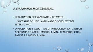 5. EVAPORATION FROM TEAR FILM…
• RETARDATION OF EVAPORATION OF WATER
IS BECAUSE OF LIPID LAYER MADE OF CHOLESTEROL
ESTERS & WAX
• EVAPORATION IS ABOUT 10% OF PRODUCTION RATE, WHICH
ACCOUNTS TO ABT 0.12MICROLT/MIN ( TEAR PRODUCTION
RATE IS 1.2 MICROLT/MIN)
 