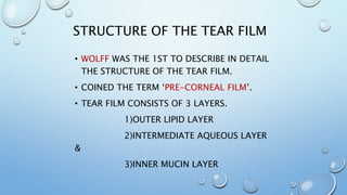 STRUCTURE OF THE TEAR FILM
• WOLFF WAS THE 1ST TO DESCRIBE IN DETAIL
THE STRUCTURE OF THE TEAR FILM.
• COINED THE TERM ‘PRE-CORNEAL FILM’.
• TEAR FILM CONSISTS OF 3 LAYERS.
1)OUTER LIPID LAYER
2)INTERMEDIATE AQUEOUS LAYER
&
3)INNER MUCIN LAYER
 