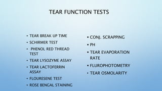 TEAR FUNCTION TESTS
• TEAR BREAK UP TIME
• SCHIRMER TEST
• PHENOL RED THREAD
TEST
• TEAR LYSOZYME ASSAY
• TEAR LACTOFERRIN
ASSAY
• FLOURESENE TEST
• ROSE BENGAL STAINING
 CONJ. SCRAPPING
 PH
 TEAR EVAPORATION
RATE
 FLUROPHOTOMETRY
• TEAR OSMOLARITY
 