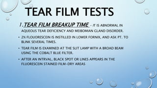 1.TEAR FILM BREAKUP TIME - IT IS ABNORMAL IN
AQUEOUS TEAR DEFICIENCY AND MEIBOMIAN GLAND DISORDER.
• 2% FLOUORESCEIN IS INSTILLED IN LOWER FORNIX, AND ASK PT. TO
BLINK SEVERAL TIMES.
• TEAR FILM IS EXAMINED AT THE SLIT LAMP WITH A BROAD BEAM
USING THE COBALT BLUE FILTER.
• AFTER AN INTRVAL, BLACK SPOT OR LINES APPEARS IN THE
FLUORESCEIN STAINED FILM-DRY AREAS
TEAR FILM TESTS
 
