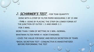 2. SCHIRMER’S TEST - FOR TEAR QUANTITY
DONE WITH A STRIP OF FILTER PAPER MEASURING 5 BY 35 MM
-TYPE-I –DONE BY PLACING THE STRIP ON LOWER FORNIX AT
THE JUNCTION OF OUTER 1/3 AND INNER 2/3
FOR 5 MINS.
MORE THAN 15MM OF WETTING IN 5 MIN.-NORMAL.
WHATMAN FILTER PAPER 41 NOW STANDARD.
-GIVES THE VALUE FOR BASIC AND REFLEX SECRETION OF TEARS
*BASAL SECRETION TEST– CONJUNCTIVA IS ANAESTHETIZED
BEFORE PERFORMING THE TEST
 