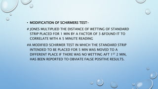 • MODIFICATION OF SCHIRMERS TEST-
# JONES MULTIPLIED THE DISTANCE OF WETTING OF STANDARD
STRIP PLACED FOR 1 MIN BY A FACTOR OF 3 &FOUND IT TO
CORRELATE WITH A 5 MINUTE READING
#A MODIFIED SCHIRMER TEST IN WHICH THE STANDARD STRIP
INTENDED TO BE PLACED FOR 5 MIN WAS MOVED TO A
DIFFERENT PLACE IF THERE WAS NO WETTING AFT 1ST 2 MIN,
HAS BEEN REPORTED TO OBVIATE FALSE POSITIVE RESULTS.
 