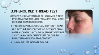 3.PHENOL RED THREAD TEST –
OBVIATE THE DISADVANTAGE OF SCHIRMER ‘S TEST
BY ELIMINATING THE NEED FOR ANESTHESIA. MORE
EFFICIENT THAN FILTER PAPER.
 FINE DYE IMPREGNATED 75MM COTTON THREAD
IS PLACED AT THE POINT OF 1/3 DISTANCE FROM
LATERAL CANTHUS WITH EYE IN PRIMARY GAZE FOR
15 SEC.,ALKALINITY CHANGES ITS COLOUR TO
BRIGHT ORANGE FROM TEAR CONTACT.
 10MM OR LESS INDICATE DRY EYE.
 
