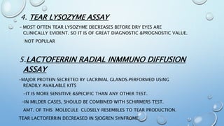 4. TEAR LYSOZYME ASSAY
- MOST OFTEN TEAR LYSOZYME DECREASES BEFORE DRY EYES ARE
CLINICALLY EVIDENT. SO IT IS OF GREAT DIAGNOSTIC &PROGNOSTIC VALUE.
NOT POPULAR
5.LACTOFERRIN RADIAL INMMUNO DIFFUSION
ASSAY
–MAJOR PROTEIN SECRETED BY LACRIMAL GLANDS.PERFORMED USING
READILY AVAILABLE KITS
-IT IS MORE SENSITIVE &SPECIFIC THAN ANY OTHER TEST.
-IN MILDER CASES, SHOULD BE COMBINED WITH SCHIRMERS TEST.
AMT. OF THIS MOLECULE CLOSELY RESEMBLES TO TEAR PRODUCTION.
TEAR LACTOFERRIN DECREASED IN SJOGREN SYNFROME.
 