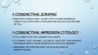 8.CONJUNCTIVAL SCRAPING -
STAINS WITH GIEMSA STAIN -IN DRY EYES IT SHOWS NUMEROUS
GOBLET CELLS WITH PINK CYTOPLASM AND NUCLEUS ON ONE SIDE
OF CELL.
9.CONJUNCTIVAL IMPRESSION CYTOLOGY -
 IT IS A SUBSTITUTE FOR CONJUNCTIVAL BIOPSY.
 IT IS SIMPLE, EASY, RELIABLE, ACCURATE, LOW COST, NON INVASIVE
TECHNIQUE WHICH CAN BE REPEATED AS OFTEN AS REQUIRED.
 ABNORMAL PATTERN PRECEDES THE OCULAR SIGNS OF
XEROPHTHALMIA.
 