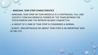 - MARGINAL TEAR STRIP CHARACTERISTICS :
- MARGINAL TEAR STRIP OR TEAR MENISCUS IS A CONTINUOUS, FULL AND
SLIGHTLY CONCAVE MENISCUS FORMED BY THE TEARS BETWEEN THE
EYELID MARGIN AND THE INFERIOR BULBAR CONJUNCTIVA
- A HEIGHT OF 0.5MM OF TEAR STRIP IS CONSIDERED A NORMAL
SCANTY, DISCONTINUOUS OR ABSENT TEAR STRIP IS AN IMPORTANT SIGN
OF DRY EYE.
 