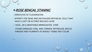 ROSE BENGAL STANING
- DERIVATIVE OF FLOUORESCEIN
- AFFINITY FOR DEAD AND DEVITALIZED EPITHELIAL CELLS THAT
HAVE A LOST OR ALTERED MUCOUS LAYER
- 1%SOL. OR A MOISTENED IMPREGNATED STRIP
STAINS DAMAGED CONJ. AND CORNEAL EPITHELIUM, MUCUS
THREADS AND FILAMENTS AS READILY VISIBLE RED COLOR
• .
 