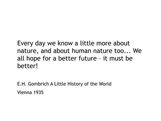 Every day we know a little more about
nature, and about human nature too... We
all hope for a better future – it must be
better!
E.H. Gombrich A Little History of the World
Vienna 1935
 