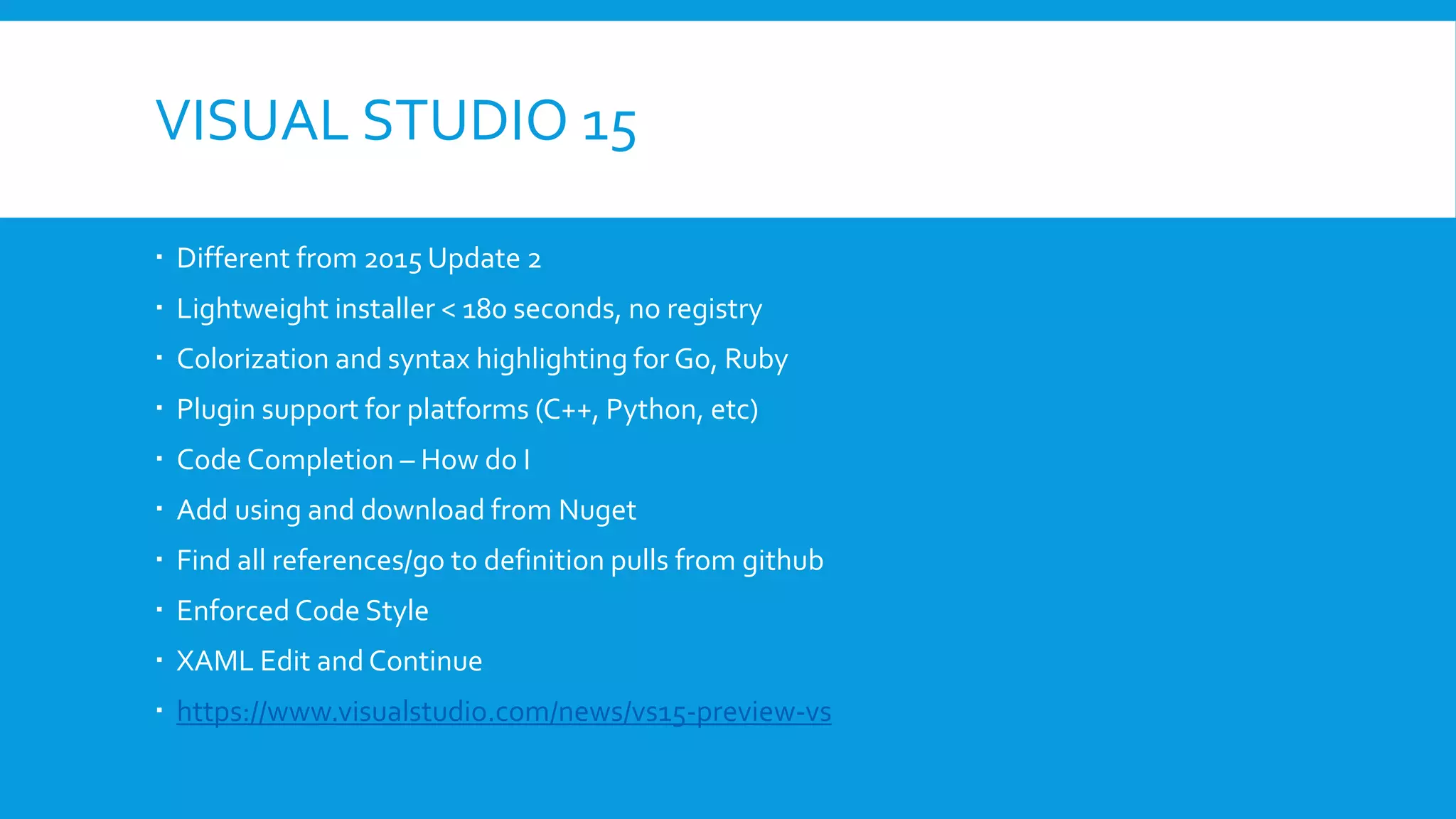 VISUAL STUDIO 15
 Different from 2015 Update 2
 Lightweight installer < 180 seconds, no registry
 Colorization and syntax highlighting for Go, Ruby
 Plugin support for platforms (C++, Python, etc)
 Code Completion – How do I
 Add using and download from Nuget
 Find all references/go to definition pulls from github
 Enforced Code Style
 XAML Edit and Continue
 https://www.visualstudio.com/news/vs15-preview-vs
 