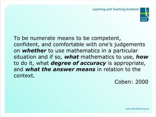 To be numerate means to be competent, confident, and comfortable with one’s judgements on  whether  to use mathematics in a particular situation and if so,  what   mathematics to use,  how   to do it, what  degree of accuracy   is appropriate, and  what the answer means   in relation to the context. Coben: 2000 