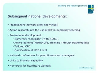 Subsequent national developments: Practitioners’ network (real and virtual) Action research into the use of ICT in numeracy teaching Professional development: Numeracy “energiser” (with NIACE) Active learning (Maths4Life, Thinking Through Mathematics) Tailored CPD Qualification at HND Level National conferences for practitioners and managers Links to financial capability  Numeracy for healthcare workers 