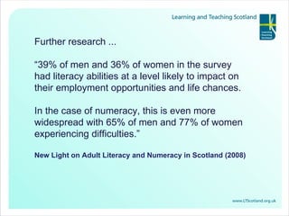 Further research ... “ 39% of men and 36% of women in the survey had literacy abilities at a level likely to impact on their employment opportunities and life chances.  In the case of numeracy, this is even more widespread with 65% of men and 77% of women experiencing difficulties.” New Light on Adult Literacy and Numeracy in Scotland (2008) 