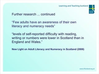 Further research ... continued “ Few adults have an awareness of their own literacy and numeracy needs”  “ levels of self-reported difficulty with reading, writing or numbers were lower in Scotland than in England and Wales.” New Light on Adult Literacy and Numeracy in Scotland (2008) 