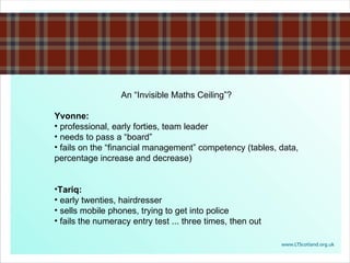 An “Invisible Maths Ceiling”? Yvonne:  professional, early forties, team leader needs to pass a “board” fails on the “financial management” competency (tables, data, percentage increase and decrease) Tariq: early twenties, hairdresser sells mobile phones, trying to get into police fails the numeracy entry test ... three times, then out 