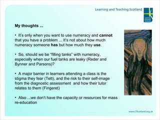 My thoughts ... It’s only when you want to use numeracy and  cannot  that you have a problem ... It’s not about how much numeracy someone  has  but how much they  use . So, should we be “filling tanks” with numeracy, especially when our fuel tanks are leaky (Reder and Bynner and Parsons)? A major barrier in learners attending a class is the stigma they fear (Tett), and the risk to their self-image from the diagnostic assessment  and how their tutor relates to them (Fingeret) Also ...we don’t have the capacity or resources for mass re-education 