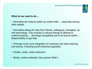 What do we need to do ... Normalise the need to polish up rusted skills ... especially among older people Normalise asking for help from friends, colleagues, managers, as with technology. This involves a cultural change of attitude to maths/numeracy ... No longer acceptable just to be bad at maths ... Responsibility to get help Promote much more integration of numeracy into other learning and activity, including social enterprise approach Guides, cards, ready reckoners Books, online materials (“the Learner Web”) 