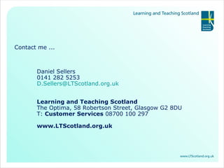Contact me ... Daniel Sellers 0141 282 5253 [email_address]   Learning and Teaching Scotland The Optima, 58 Robertson Street, Glasgow G2 8DU T:  Customer Services  08700 100 297 www.LTScotland.org.uk 
