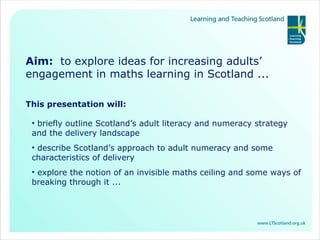 Aim:  to explore ideas for increasing adults’ engagement in maths learning in Scotland ... This presentation will: briefly outline Scotland’s adult literacy and numeracy strategy and the delivery landscape describe Scotland’s approach to adult numeracy and some characteristics of delivery explore the notion of an invisible maths ceiling and some ways of breaking through it ...  