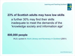 23% of Scottish adults may have low skills a further 30% may find their skills inadequate to meet the demands of the ‘knowledge society and information age’ 800,000 people IALS, quoted in  Adult Literacy and Numeracy in Scotland  (2001) 