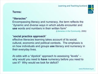Terms: “ literacies”   Encompassing literacy and numeracy, the term reflects the “dynamic and diverse ways in which adults encounter and  use  words and numbers in their written form”  ( Literacies in the Community ,  2000 ) “ social practice approach ”  effective literacies learning takes account of its social, cultural, economic and political contexts.  The emphasis is on how individuals and groups  use  literacy and numeracy in their everyday lives. At odds with a “dipstick” approach to assessing “levels” – why would you need to  have  numeracy before you need to use it?  Why would we look for deficit? 