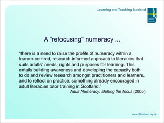 A “refocusing” numeracy ... “ there is a need to raise the profile of numeracy within a learner-centred, research-informed approach to literacies that suits adults’ needs, rights and purposes for learning.  This entails  building awareness and developing the capacity both to do and review research amongst practitioners and learners, and to reflect on practice, something already encouraged in adult literacies tutor training in Scotland.” Adult Numeracy: shifting the focus  (2005) 