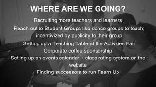 WHERE ARE WE GOING?
Recruiting more teachers and learners
Reach out to Student Groups like dance groups to teach;
incentivized by publicity to their group
Setting up a Teaching Table at the Activities Fair
Corporate coffee sponsorship
Setting up an events calendar + class rating system on the
website
Finding successors to run Tearn Up
 
