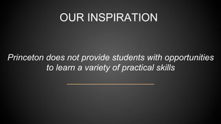 OUR INSPIRATION
Princeton does not provide students with opportunities
to learn a variety of practical skills
 