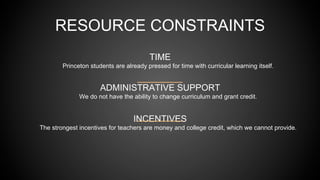 TIME
Princeton students are already pressed for time with curricular learning itself.
ADMINISTRATIVE SUPPORT
We do not have the ability to change curriculum and grant credit.
INCENTIVES
The strongest incentives for teachers are money and college credit, which we cannot provide.
RESOURCE CONSTRAINTS
 